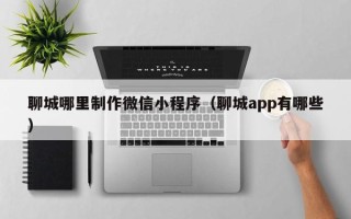 石嘴山聊城哪里制作微信小程序（聊城app有哪些）