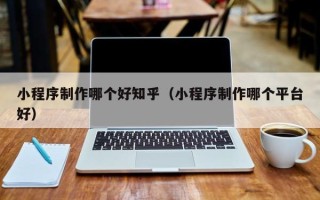 石嘴山小程序制作哪个好知乎（小程序制作哪个平台好）